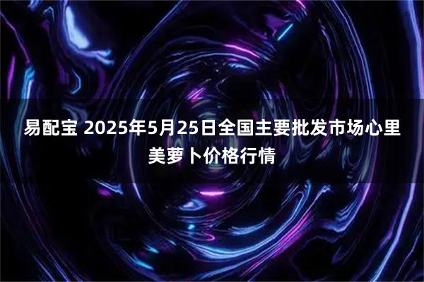易配宝 2025年5月25日全国主要批发市场心里美萝卜价格行情