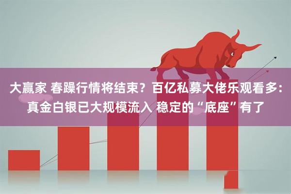 大赢家 春躁行情将结束？百亿私募大佬乐观看多：真金白银已大规模流入 稳定的“底座”有了