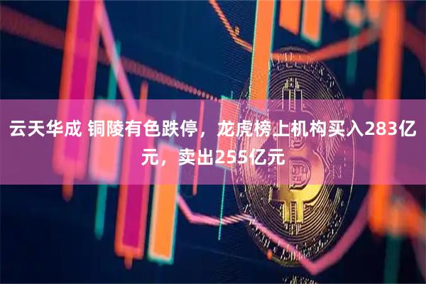 云天华成 铜陵有色跌停，龙虎榜上机构买入283亿元，卖出255亿元