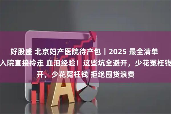 好股盛 北京妇产医院待产包｜2025 最全清单 ，精简不鸡肋 入院直接拎走 血泪经验！这些坑全避开，少花冤枉钱 拒绝囤货浪费