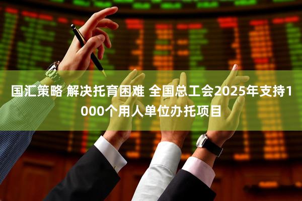 国汇策略 解决托育困难 全国总工会2025年支持1000个用人单位办托项目