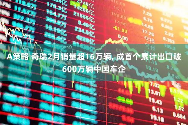 A策略 奇瑞2月销量超16万辆, 成首个累计出口破600万辆中国车企