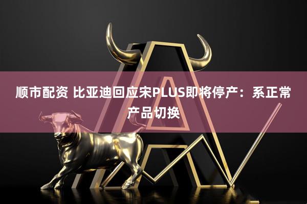顺市配资 比亚迪回应宋PLUS即将停产：系正常产品切换