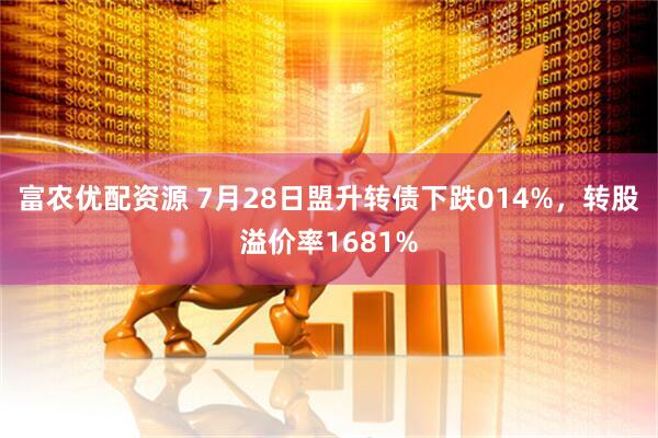 富农优配资源 7月28日盟升转债下跌014%，转股溢价率1681%