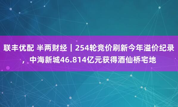 联丰优配 半两财经｜254轮竞价刷新今年溢价纪录，中海新城46.814亿元获得酒仙桥宅地