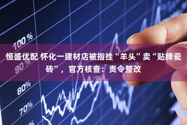 恒盛优配 怀化一建材店被指挂“羊头”卖“贴牌瓷砖”，官方核查：责令整改